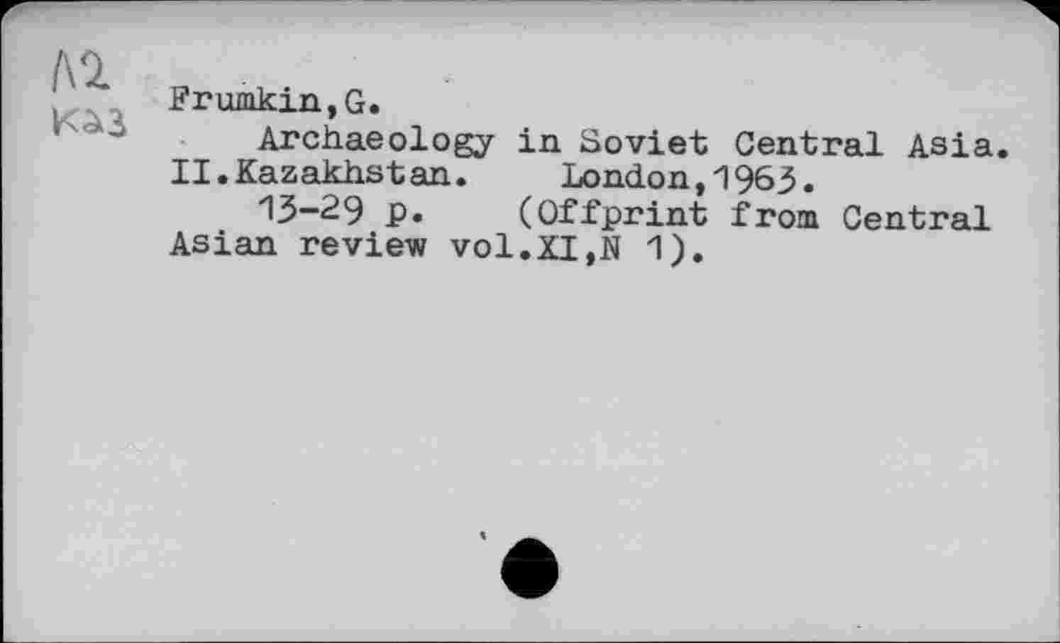 ﻿ЛІ
Frumkin,G.
Archaeology in Soviet Central Asia. II. Kazakhstan. London, "1963.
13-29 p. (Offprint from Central Asian review vol.XI,N 1).